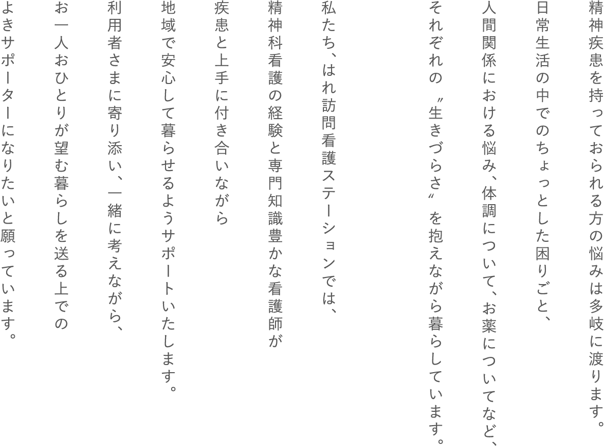 精神疾患を持っておられる方の悩みは多岐に渡ります。日常生活の中でのちょっとした困りごと、人間関係における悩み、体調について、お薬についてなど、それぞれの〝生きづらさ〟を抱えながら暮らしています。 私たち、はれ訪問看護ステーションでは、精神科看護の経験と専門知識豊かな看護師が疾患と上手に付き合いながら地域で安心して暮らせるようサポートいたします。利用者さまと寄り添い、一緒に考えながら、お一人おひとりが望む暮らしを送る上でのよきサポーターになりたいと願っています。