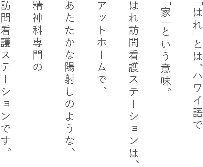 「はれ」とは、ハワイ語で「家」という意味。はれ訪問看護ステーションは、アットホームで、あたたかな陽射しのような、精神科専門の訪問看護ステーションです。